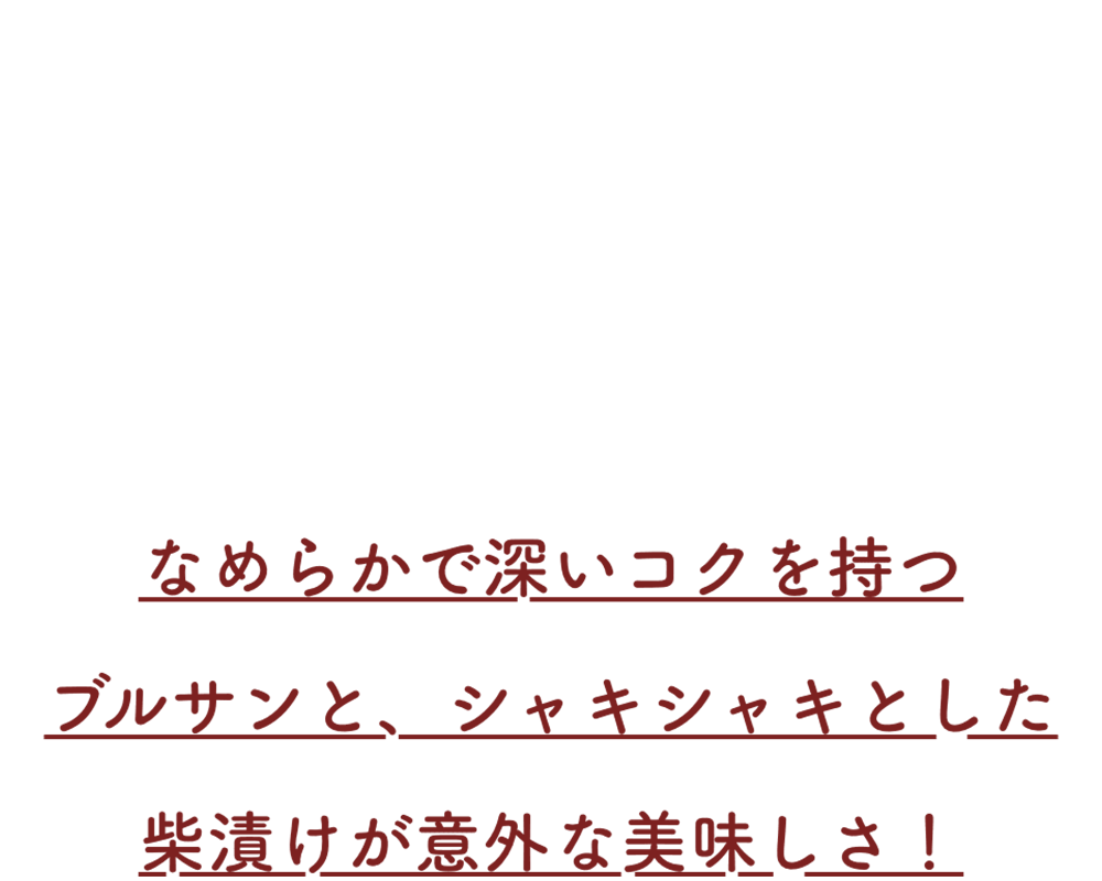 なめらかで深いコクを持つブルサンと、シャキシャキとした柴漬けが意外な美味しさ！