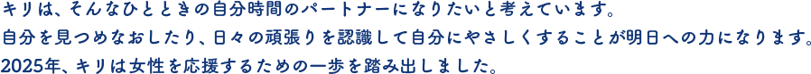 キリは、そんなひとときの自分時間のパートナーになりたいと考えています。自分を見つめなおしたり、日々の頑張りを認識して自分にやさしくすることが明日への力になります。2025年、キリは女性を応援するための一歩を踏み出しました。