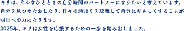 キリは、そんなひとときの自分時間のパートナーになりたいと考えています。自分を見つめなおしたり、日々の頑張りを認識して自分にやさしくすることが明日への力になります。2025年、キリは女性を応援するための一歩を踏み出しました。